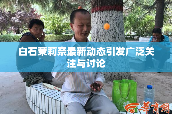 白石茉莉奈最新动态引发广泛关注与讨论