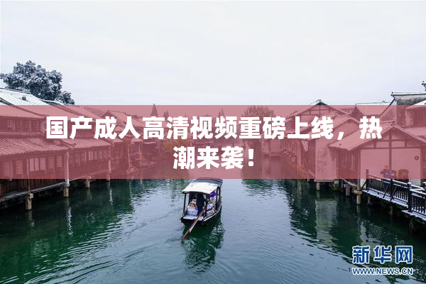 国产成人高清视频重磅上线，热潮来袭！
