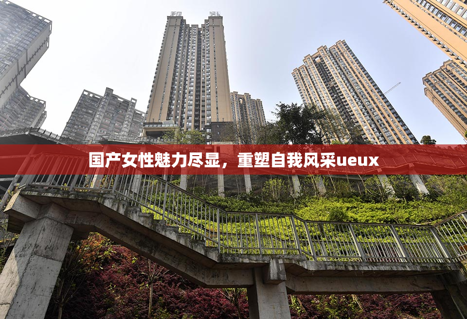 国产女性魅力尽显，重塑自我风采ueux