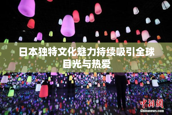 日本独特文化魅力持续吸引全球目光与热爱