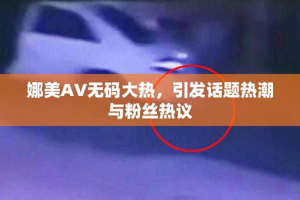 娜美AV无码大热，引发话题热潮与粉丝热议