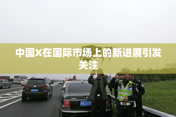 中国X在国际市场上的新进展引发关注