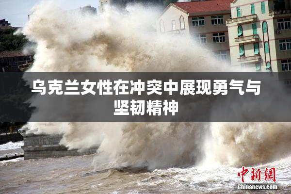 乌克兰女性在冲突中展现勇气与坚韧精神
