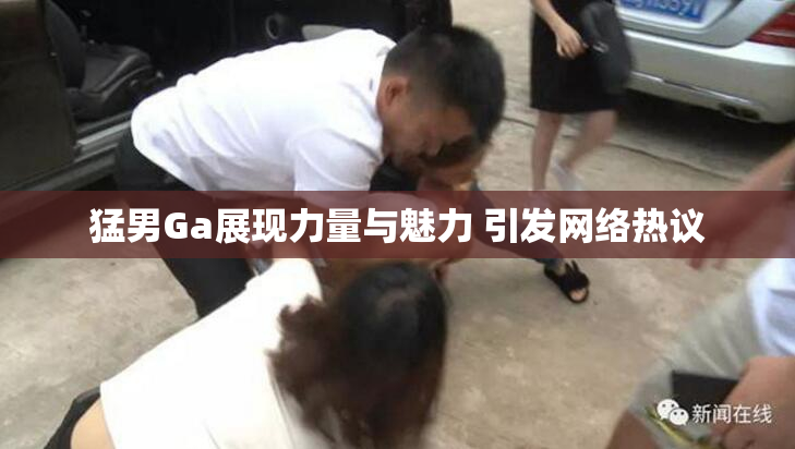 猛男Ga展现力量与魅力 引发网络热议
