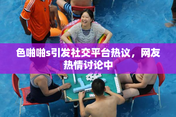 色啪啪s引发社交平台热议，网友热情讨论中