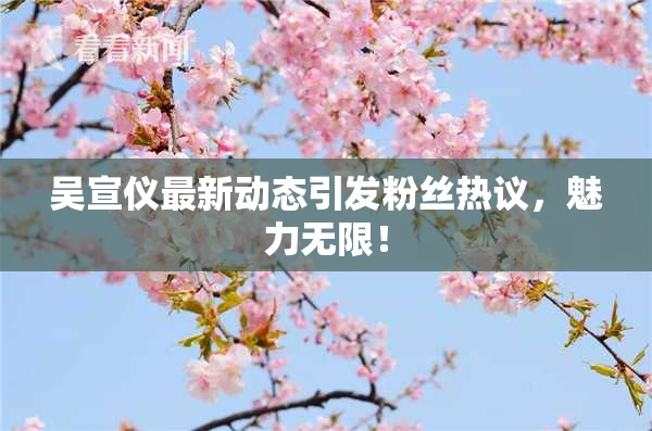 吴宣仪最新动态引发粉丝热议，魅力无限！