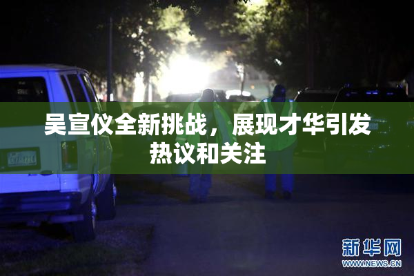 吴宣仪全新挑战，展现才华引发热议和关注