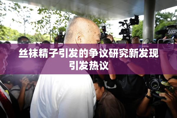 丝袜精子引发的争议研究新发现引发热议