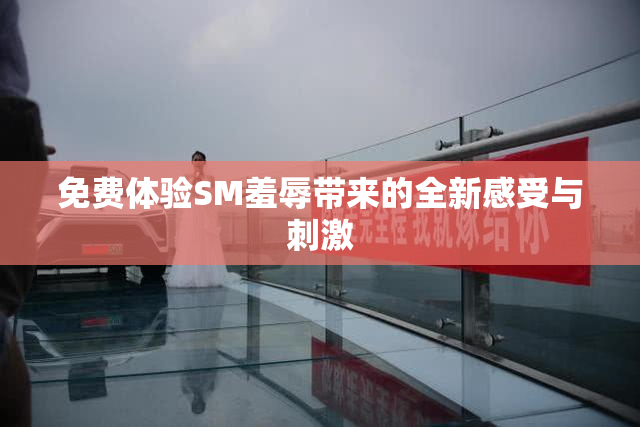 免费体验SM羞辱带来的全新感受与刺激