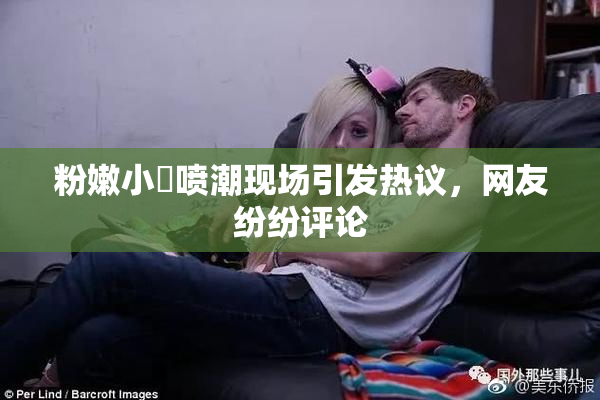粉嫩小泬喷潮现场引发热议，网友纷纷评论