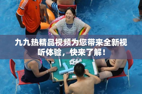 九九热精品视频为您带来全新视听体验，快来了解！