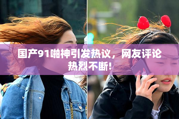 国产91啪神引发热议，网友评论热烈不断!