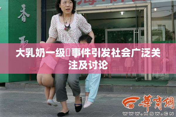 大乳奶一级婬事件引发社会广泛关注及讨论