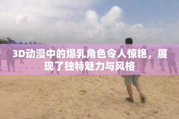 3D动漫中的爆乳角色令人惊艳，展现了独特魅力与风格
