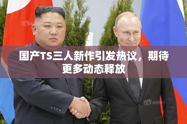 国产TS三人新作引发热议，期待更多动态释放