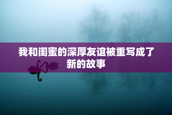 我和闺蜜的深厚友谊被重写成了新的故事