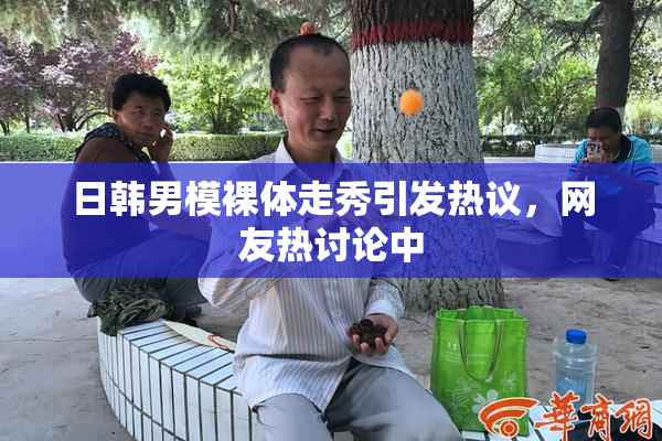 日韩男模裸体走秀引发热议，网友热讨论中