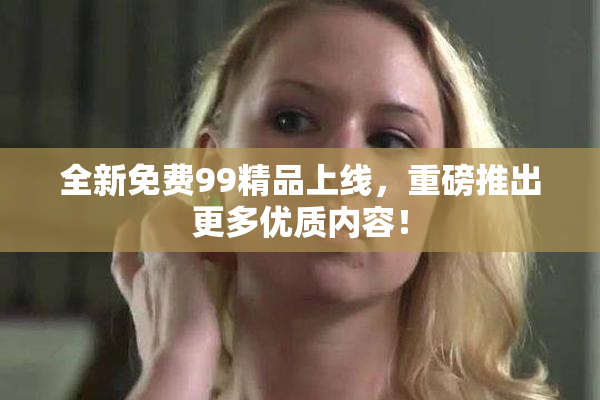 全新免费99精品上线，重磅推出更多优质内容！