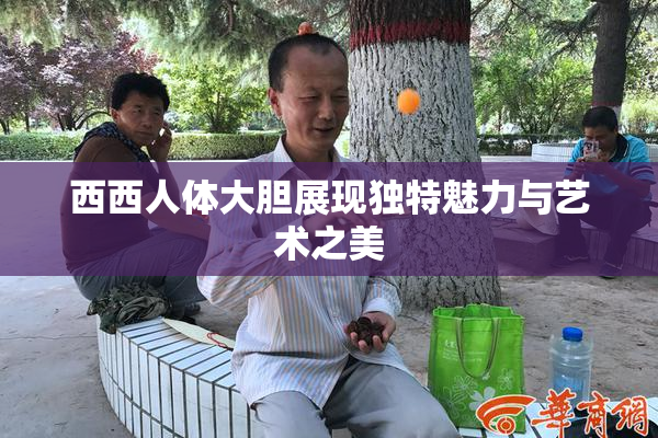 西西人体大胆展现独特魅力与艺术之美