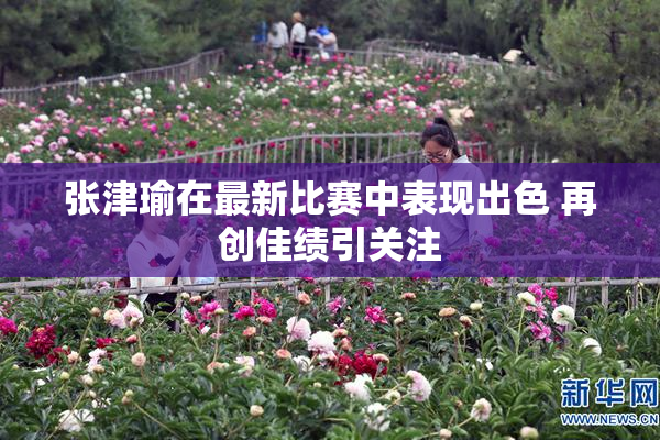 张津瑜在最新比赛中表现出色 再创佳绩引关注
