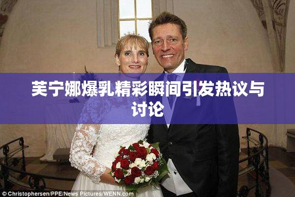 芙宁娜爆乳精彩瞬间引发热议与讨论