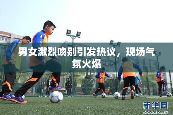 男女激烈吻别引发热议，现场气氛火爆