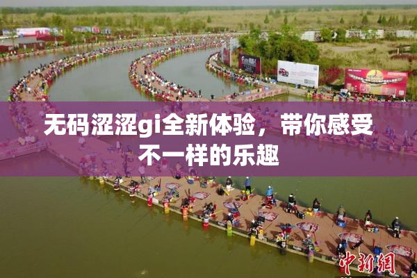 无码涩涩gi全新体验，带你感受不一样的乐趣