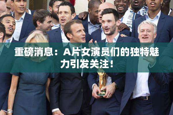 重磅消息：A片女演员们的独特魅力引发关注！
