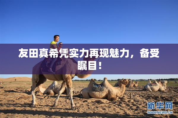 友田真希凭实力再现魅力，备受瞩目！
