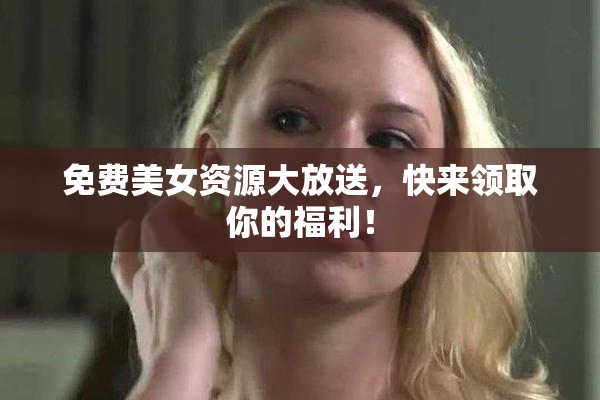 免费美女资源大放送，快来领取你的福利！