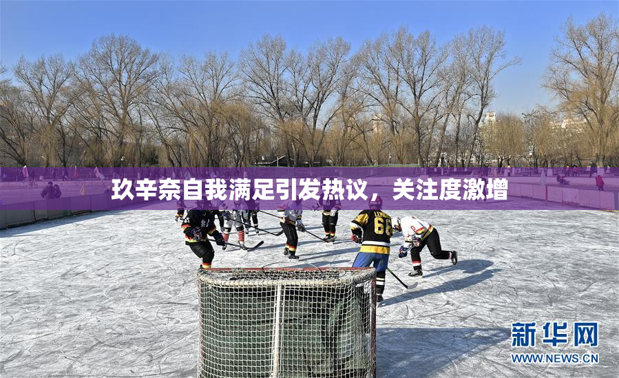 玖辛奈自我满足引发热议，关注度激增