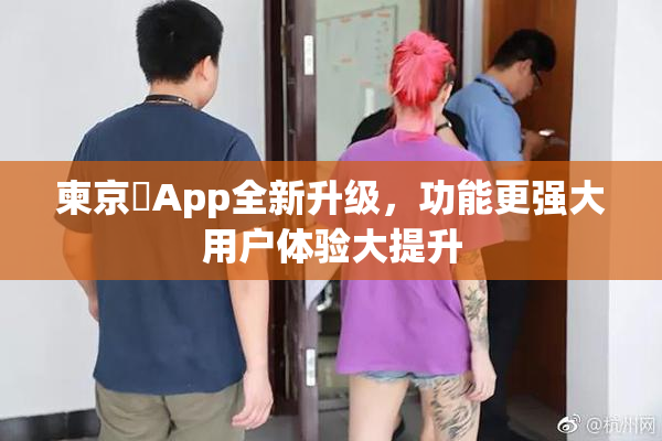柬京埶App全新升级，功能更强大用户体验大提升