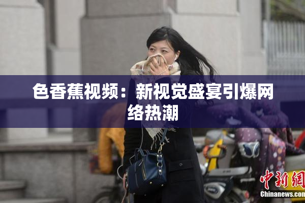 色香蕉视频：新视觉盛宴引爆网络热潮
