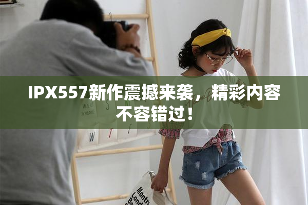IPX557新作震撼来袭，精彩内容不容错过！