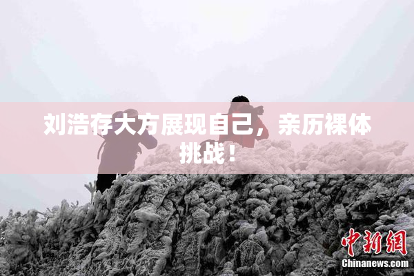 刘浩存大方展现自己，亲历裸体挑战！