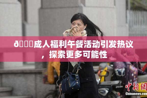 🔞成人福利午餐活动引发热议，探索更多可能性