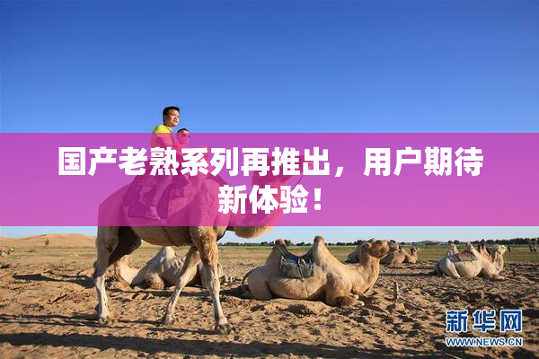国产老熟系列再推出，用户期待新体验！