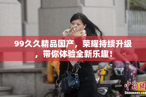 99久久精品国产，荣耀持续升级，带你体验全新乐趣！