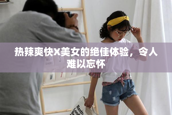 热辣爽快X美女的绝佳体验，令人难以忘怀
