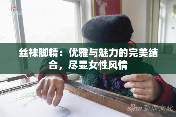 丝袜脚精：优雅与魅力的完美结合，尽显女性风情