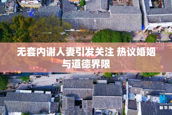 无套内谢人妻引发关注 热议婚姻与道德界限
