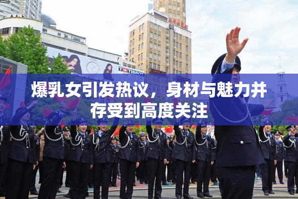 爆乳女引发热议，身材与魅力并存受到高度关注