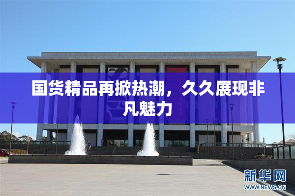 国货精品再掀热潮，久久展现非凡魅力