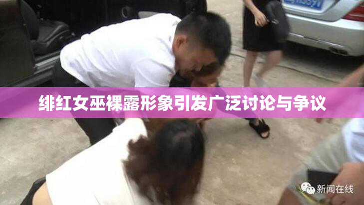 绯红女巫裸露形象引发广泛讨论与争议