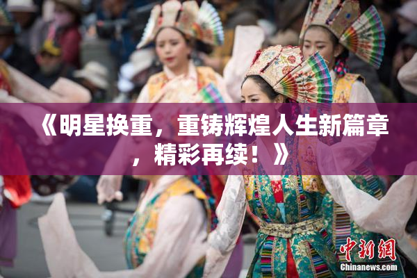 《明星换重，重铸辉煌人生新篇章，精彩再续！》