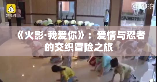 《火影·我爱你》：爱情与忍者的交织冒险之旅
