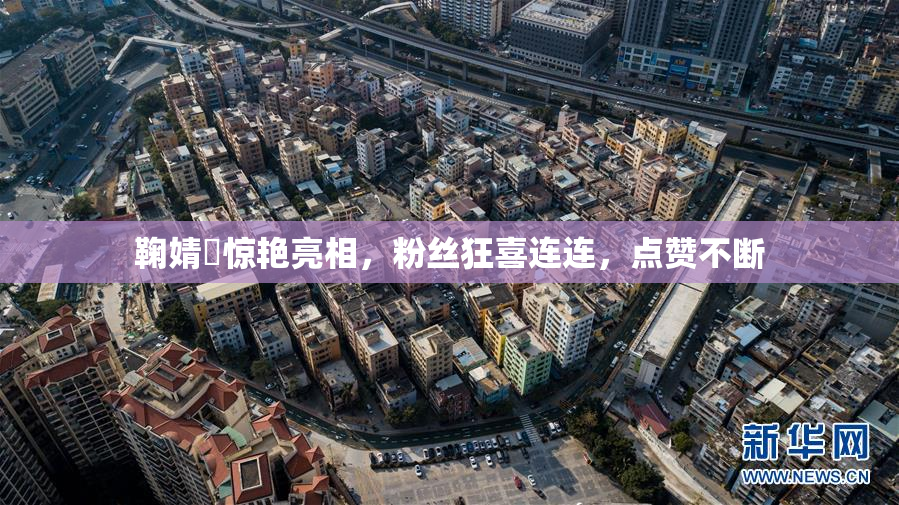 鞠婧祎惊艳亮相，粉丝狂喜连连，点赞不断