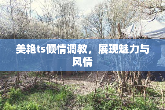 美艳ts倾情调教，展现魅力与风情