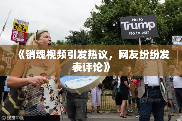 《销魂视频引发热议，网友纷纷发表评论》