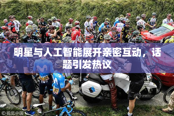 明星与人工智能展开亲密互动，话题引发热议
